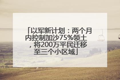 以军新计划：两个月内控制加沙75%领土，将200万平民迁移至三个小区域