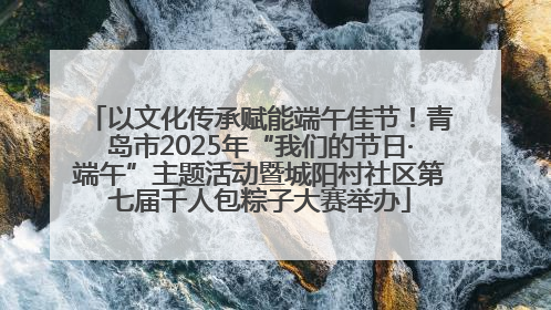 以文化传承赋能端午佳节！青岛市2025年“我们的节日·端午”主题活动暨城阳村社区第七届千人包粽子大赛举办
