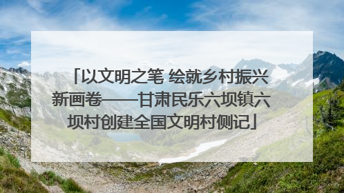 以文明之笔 绘就乡村振兴新画卷——甘肃民乐六坝镇六坝村创建全国文明村侧记