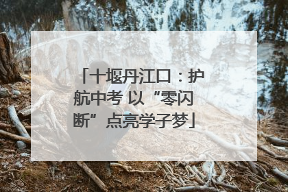 十堰丹江口：护航中考 以“零闪断”点亮学子梦