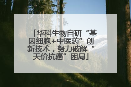 华科生物自研“基因细胞+中医药”创新技术，努力破解“天价抗癌”困局