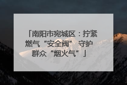 南阳市宛城区：拧紧燃气“安全阀” 守护群众“烟火气”