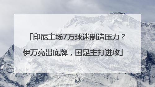 印尼主场7万球迷制造压力？伊万亮出底牌，国足主打进攻
