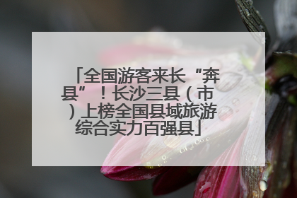 全国游客来长“奔县”！长沙三县（市）上榜全国县域旅游综合实力百强县