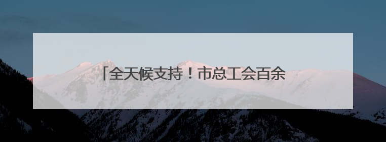 全天候支持！市总工会百余支志愿者队伍“暖心伴考”