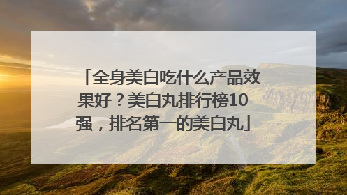 全身美白吃什么产品效果好？美白丸排行榜10强，排名第一的美白丸