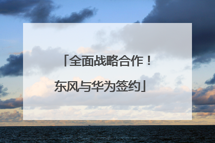 全面战略合作！东风与华为签约