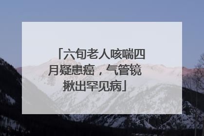 六旬老人咳喘四月疑患癌，气管镜揪出罕见病