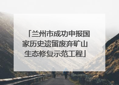 兰州市成功申报国家历史遗留废弃矿山生态修复示范工程