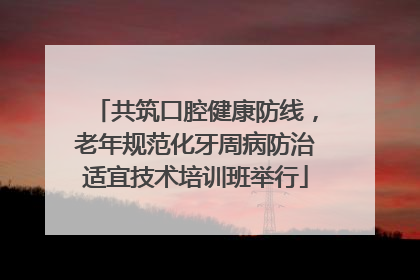 共筑口腔健康防线，老年规范化牙周病防治适宜技术培训班举行
