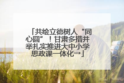 共绘立德树人“同心圆”！甘肃多措并举扎实推进大中小学思政课一体化→
