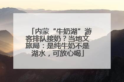 内蒙“牛奶湖”游客排队接奶？当地文旅局：是纯牛奶不是湖水，可放心喝
