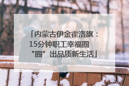 内蒙古伊金霍洛旗：15分钟职工幸福圈 “圈”出品质新生活