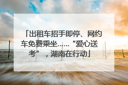 出租车招手即停、网约车免费乘坐……“爱心送考”，湖南在行动