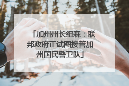 加州州长纽森：联邦政府正试图接管加州国民警卫队