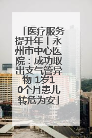 医疗服务提升年丨永州市中心医院：成功取出支气管异物 1岁10个月患儿转危为安