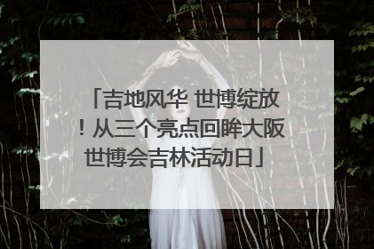 吉地风华 世博绽放！从三个亮点回眸大阪世博会吉林活动日