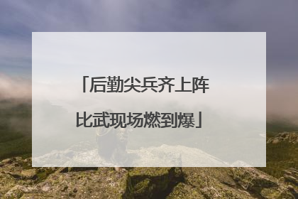 后勤尖兵齐上阵 比武现场燃到爆
