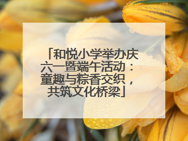 和悦小学举办庆六一暨端午活动：童趣与粽香交织，共筑文化桥梁