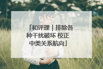 和评理｜排除各种干扰破坏 校正中美关系航向