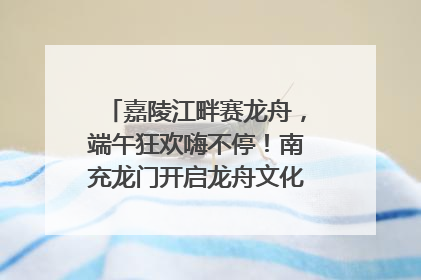 嘉陵江畔赛龙舟，端午狂欢嗨不停！南充龙门开启龙舟文化盛宴｜镜观四川