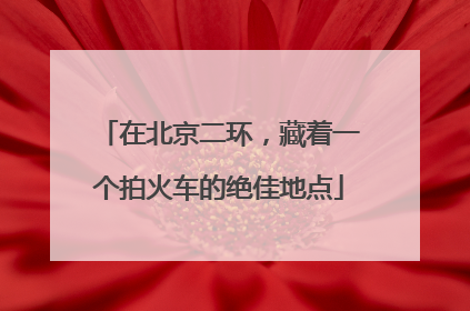 在北京二环，藏着一个拍火车的绝佳地点