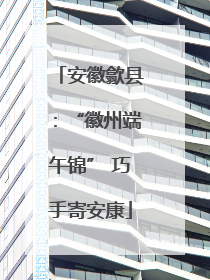 安徽歙县：“徽州端午锦” 巧手寄安康