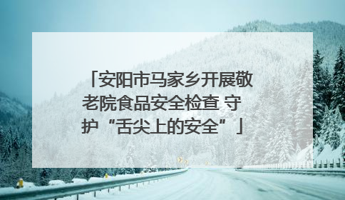 安阳市马家乡开展敬老院食品安全检查 守护“舌尖上的安全”