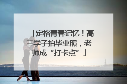 定格青春记忆！高三学子拍毕业照，老师成“打卡点”
