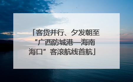 客货并行、夕发朝至 “广西防城港—海南海口”客滚航线首航