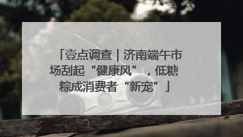 壹点调查｜济南端午市场刮起“健康风”，低糖粽成消费者“新宠”