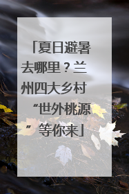 夏日避暑去哪里？兰州四大乡村“世外桃源”等你来