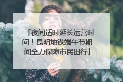 夜间适时延长运营时间！昆明地铁端午节期间全力保障市民出行