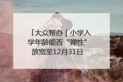 大众帮办｜小学入学年龄能否“弹性”放宽至12月31日？有地方已在探索