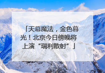 天幕魔法，金色暮光！北京今日傍晚将上演“瑞利散射”