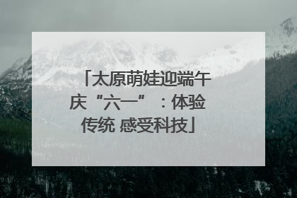 太原萌娃迎端午庆“六一”：体验传统 感受科技