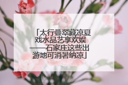 太行叠翠藏凉夏 戏水品艺享欢娱——石家庄这些出游地可消暑纳凉