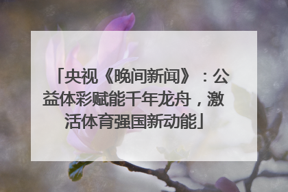 央视《晚间新闻》：公益体彩赋能千年龙舟，激活体育强国新动能