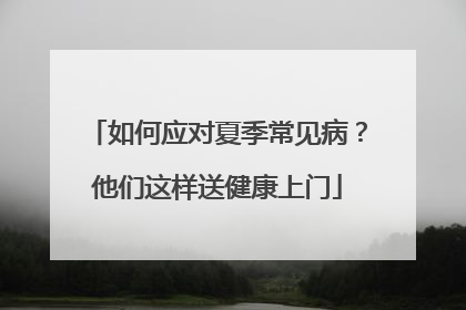 如何应对夏季常见病？他们这样送健康上门