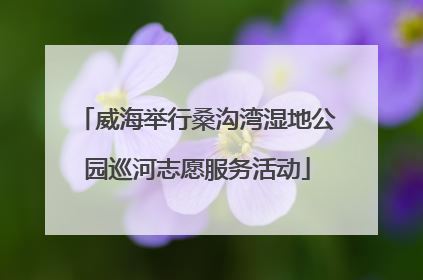 威海举行桑沟湾湿地公园巡河志愿服务活动