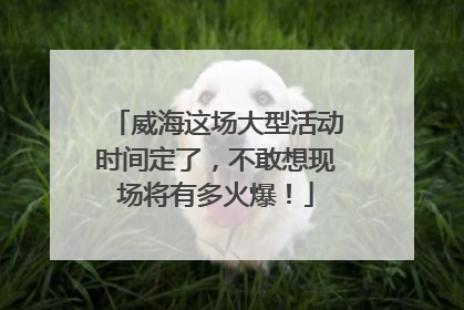 威海这场大型活动时间定了，不敢想现场将有多火爆！