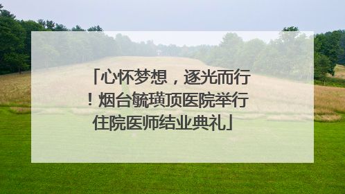 心怀梦想，逐光而行！烟台毓璜顶医院举行住院医师结业典礼