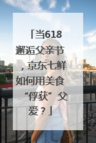 当618邂逅父亲节，京东七鲜如何用美食“俘获”父爱？