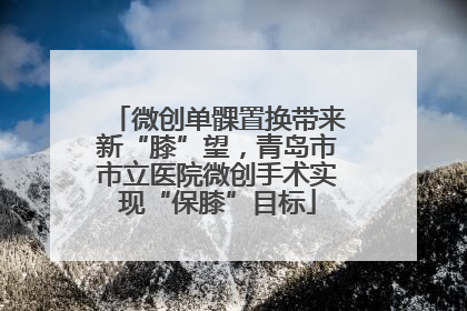微创单髁置换带来新“膝”望，青岛市市立医院微创手术实现“保膝”目标