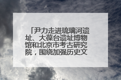 尹力走进琉璃河遗址、大葆台遗址博物馆和北京市考古研究院，围绕加强历史文化名城保护调研