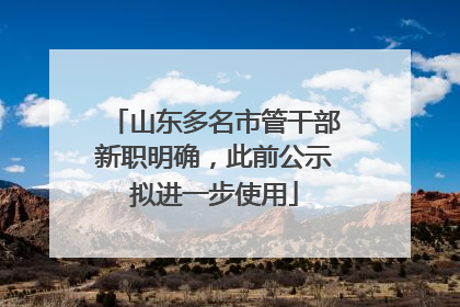 山东多名市管干部新职明确，此前公示拟进一步使用