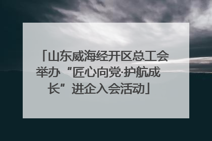 山东威海经开区总工会举办“匠心向党·护航成长”进企入会活动