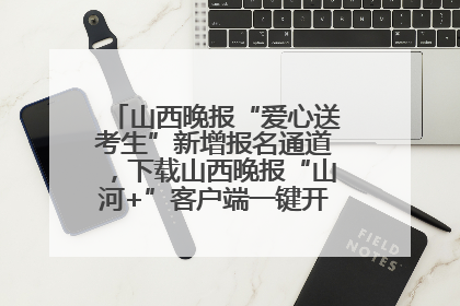山西晚报“爱心送考生”新增报名通道，下载山西晚报“山河+”客户端一键开启高考爱心护航