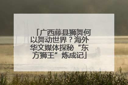 广西藤县狮舞何以舞动世界？海外华文媒体探秘“东方狮王”炼成记
