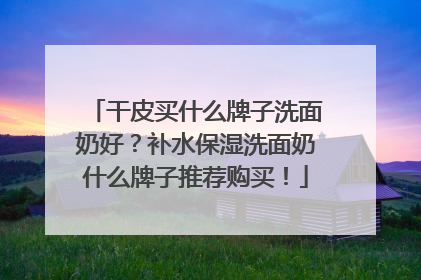 干皮买什么牌子洗面奶好？补水保湿洗面奶什么牌子推荐购买！
